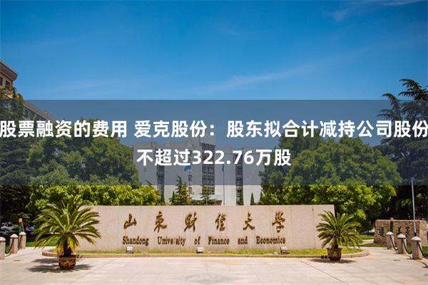 股票融资的费用 爱克股份：股东拟合计减持公司股份不超过322.76万股