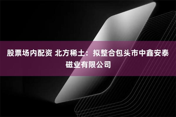 股票场内配资 北方稀土：拟整合包头市中鑫安泰磁业有限公司