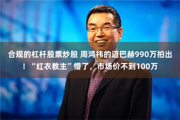 合规的杠杆股票炒股 周鸿祎的迈巴赫990万拍出！“红衣教主”懵了，市场价不到100万