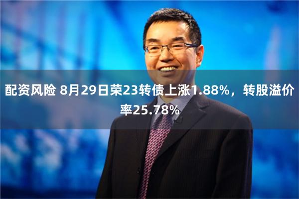 配资风险 8月29日荣23转债上涨1.88%，转股溢价率25.78%