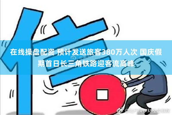 在线操盘配资 预计发送旅客380万人次 国庆假期首日长三角铁路迎客流高峰