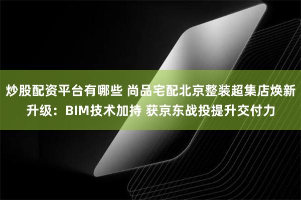 炒股配资平台有哪些 尚品宅配北京整装超集店焕新升级：BIM技术加持 获京东战投提升交付力