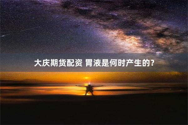 大庆期货配资 胃液是何时产生的？