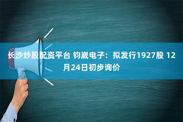 长沙炒股配资平台 钧崴电子：拟发行1927股 12月24日初步询价