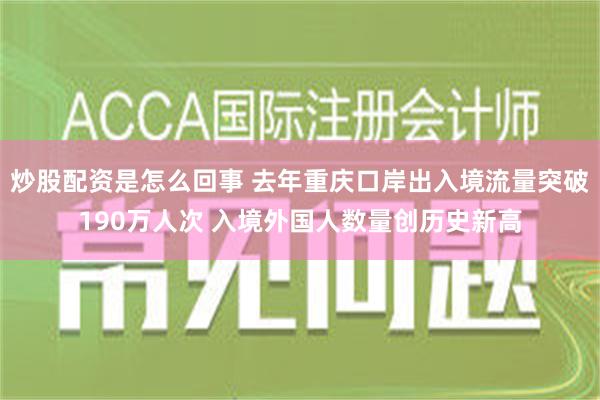 炒股配资是怎么回事 去年重庆口岸出入境流量突破190万人次 入境外国人数量创历史新高