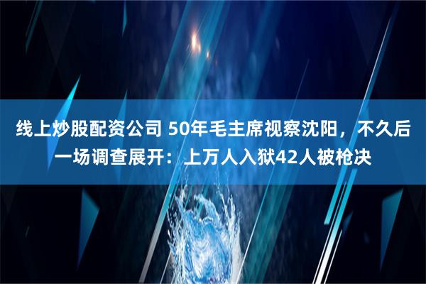 线上炒股配资公司 50年毛主席视察沈阳，不久后一场调查展开：上万人入狱42人被枪决