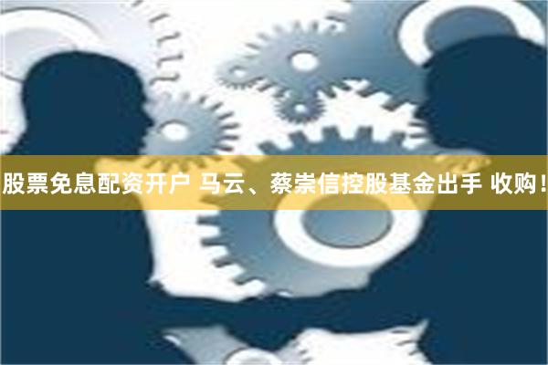 股票免息配资开户 马云、蔡崇信控股基金出手 收购！