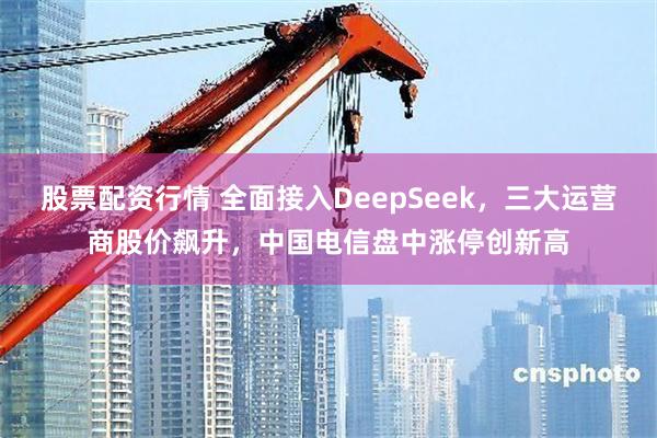 股票配资行情 全面接入DeepSeek，三大运营商股价飙升，中国电信盘中涨停创新高