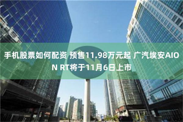 手机股票如何配资 预售11.98万元起 广汽埃安AION RT将于11月6日上市